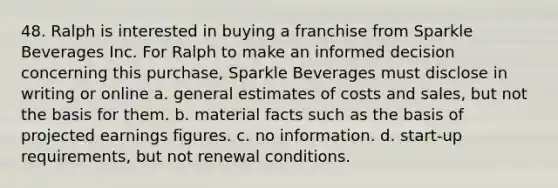 48. Ralph is interested in buying a franchise from Sparkle Beverages Inc. For Ralph to make an informed decision concerning this purchase, Sparkle Beverages must disclose in writing or online a. general estimates of costs and sales, but not the basis for them. b. material facts such as the basis of projected earnings figures. c. no information. d. start-up requirements, but not renewal conditions.