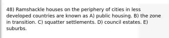 48) Ramshackle houses on the periphery of cities in less developed countries are known as A) public housing. B) the zone in transition. C) squatter settlements. D) council estates. E) suburbs.
