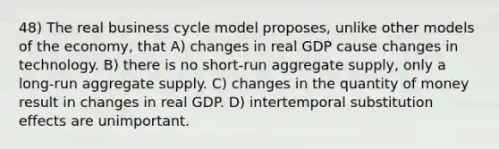 48) The real business cycle model proposes, unlike other models of the economy, that A) changes in real GDP cause changes in technology. B) there is no short-run aggregate supply, only a long-run aggregate supply. C) changes in the quantity of money result in changes in real GDP. D) intertemporal substitution effects are unimportant.