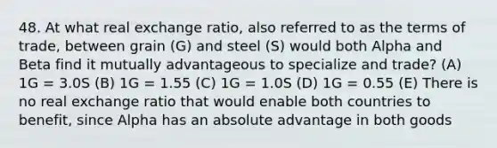 48. At what real exchange ratio, also referred to as the terms of trade, between grain (G) and steel (S) would both Alpha and Beta find it mutually advantageous to specialize and trade? (A) 1G = 3.0S (B) 1G = 1.55 (C) 1G = 1.0S (D) 1G = 0.55 (E) There is no real exchange ratio that would enable both countries to benefit, since Alpha has an absolute advantage in both goods