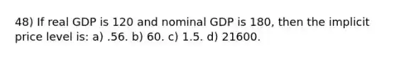 48) If real GDP is 120 and nominal GDP is 180, then the implicit price level is: a) .56. b) 60. c) 1.5. d) 21600.