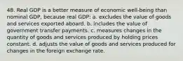 48. Real GDP is a better measure of economic well-being than nominal GDP, because real GDP: a. excludes the value of goods and services exported aboard. b. includes the value of government transfer payments. c. measures changes in the quantity of goods and services produced by holding prices constant. d. adjusts the value of goods and services produced for changes in the foreign exchange rate.