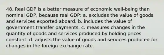 48. Real GDP is a better measure of economic well-being than nominal GDP, because real GDP: a. excludes the value of goods and services exported aboard. b. includes the value of government transfer payments. c. measures changes in the quantity of goods and services produced by holding prices constant. d. adjusts the value of goods and services produced for changes in the foreign exchange rate.