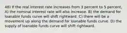 48) If the real interest rate increases from 3 percent to 5 percent, A) the nominal interest rate will also increase. B) the demand for loanable funds curve will shift rightward. C) there will be a movement up along the demand for loanable funds curve. D) the supply of loanable funds curve will shift rightward.