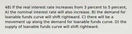 48) If the real interest rate increases from 3 percent to 5 percent, A) the nominal interest rate will also increase. B) the demand for loanable funds curve will shift rightward. C) there will be a movement up along the demand for loanable funds curve. D) the supply of loanable funds curve will shift rightward.