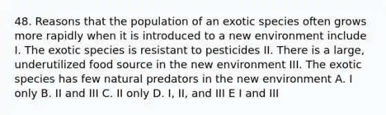 48. Reasons that the population of an exotic species often grows more rapidly when it is introduced to a new environment include I. The exotic species is resistant to pesticides II. There is a large, underutilized food source in the new environment III. The exotic species has few natural predators in the new environment A. I only B. II and III C. II only D. I, II, and III E I and III