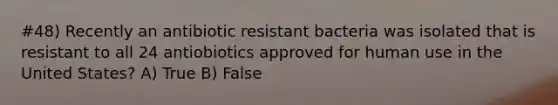 #48) Recently an antibiotic resistant bacteria was isolated that is resistant to all 24 antiobiotics approved for human use in the United States? A) True B) False