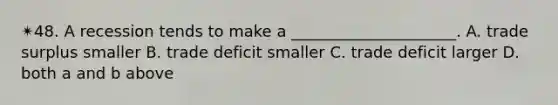 ✴︎48. A recession tends to make a _____________________. A. trade surplus smaller B. trade deficit smaller C. trade deficit larger D. both a and b above