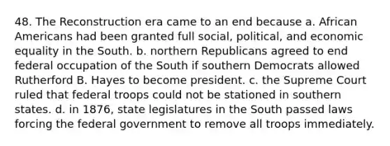 48. The Reconstruction era came to an end because a. African Americans had been granted full social, political, and economic equality in the South. b. northern Republicans agreed to end federal occupation of the South if southern Democrats allowed Rutherford B. Hayes to become president. c. the Supreme Court ruled that federal troops could not be stationed in southern states. d. in 1876, state legislatures in the South passed laws forcing the federal government to remove all troops immediately.