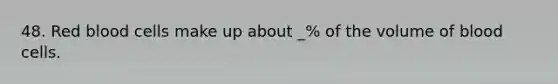 48. Red blood cells make up about _% of the volume of blood cells.
