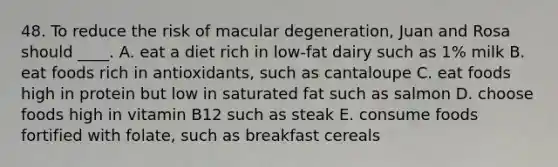 48. To reduce the risk of macular degeneration, Juan and Rosa should ____. A. eat a diet rich in low-fat dairy such as 1% milk B. eat foods rich in antioxidants, such as cantaloupe C. eat foods high in protein but low in saturated fat such as salmon D. choose foods high in vitamin B12 such as steak E. consume foods fortified with folate, such as breakfast cereals