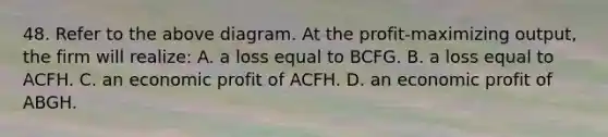 48. Refer to the above diagram. At the profit-maximizing output, the firm will realize: A. a loss equal to BCFG. B. a loss equal to ACFH. C. an economic profit of ACFH. D. an economic profit of ABGH.