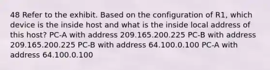 48 Refer to the exhibit. Based on the configuration of R1, which device is the inside host and what is the inside local address of this host? PC-A with address 209.165.200.225 PC-B with address 209.165.200.225 PC-B with address 64.100.0.100 PC-A with address 64.100.0.100