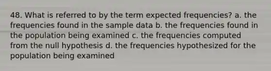 48. What is referred to by the term expected frequencies? a. the frequencies found in the sample data b. the frequencies found in the population being examined c. the frequencies computed from the null hypothesis d. the frequencies hypothesized for the population being examined