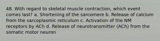 48. With regard to skeletal muscle contraction, which event comes last? a. Shortening of the sarcomere b. Release of calcium from the sarcoplasmic reticulum c. Activation of the NM receptors by ACh d. Release of neurotransmitter (ACh) from the somatic motor neuron