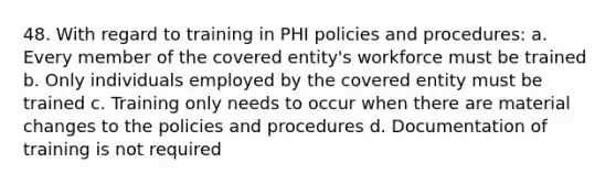 48. With regard to training in PHI policies and procedures: a. Every member of the covered entity's workforce must be trained b. Only individuals employed by the covered entity must be trained c. Training only needs to occur when there are material changes to the policies and procedures d. Documentation of training is not required