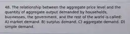 48. The relationship between the aggregate price level and the quantity of aggregate output demanded by households, businesses, the government, and the rest of the world is called: A) market demand. B) surplus demand. C) aggregate demand. D) simple demand.