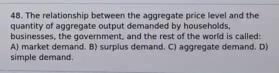 48. The relationship between the aggregate price level and the quantity of aggregate output demanded by households, businesses, the government, and the rest of the world is called: A) market demand. B) surplus demand. C) aggregate demand. D) simple demand.