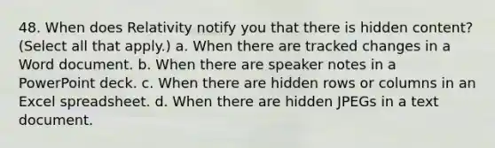 48. When does Relativity notify you that there is hidden content? (Select all that apply.) a. When there are tracked changes in a Word document. b. When there are speaker notes in a PowerPoint deck. c. When there are hidden rows or columns in an Excel spreadsheet. d. When there are hidden JPEGs in a text document.