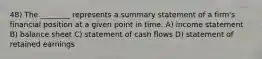 48) The ________ represents a summary statement of a firm's financial position at a given point in time. A) income statement B) balance sheet C) statement of cash flows D) statement of retained earnings