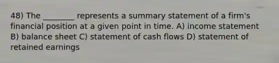 48) The ________ represents a summary statement of a firm's financial position at a given point in time. A) income statement B) balance sheet C) statement of cash flows D) statement of retained earnings