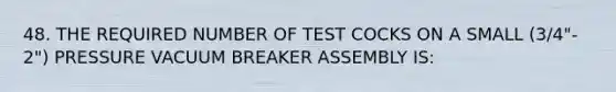 48. THE REQUIRED NUMBER OF TEST COCKS ON A SMALL (3/4"- 2") PRESSURE VACUUM BREAKER ASSEMBLY IS: