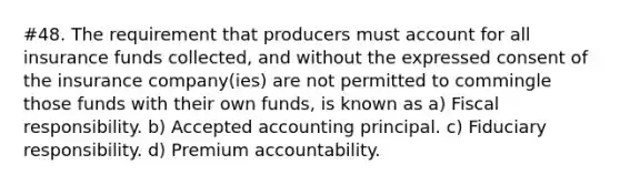 #48. The requirement that producers must account for all insurance funds collected, and without the expressed consent of the insurance company(ies) are not permitted to commingle those funds with their own funds, is known as a) Fiscal responsibility. b) Accepted accounting principal. c) Fiduciary responsibility. d) Premium accountability.