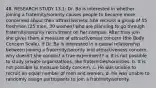 48. RESEARCH STUDY 13.1: Dr. Ba is interested in whether joining a fraternity/sorority causes people to become more concerned about their attractiveness. She recruits a group of 55 freshmen (25 men, 30 women) who are planning to go through fraternity/sorority recruitment on her campus. After they join, she gives them a measure of attractiveness concern (the Body Concern Scale). If Dr. Ba is interested in a causal relationship between joining a fraternity/sorority and attractiveness concern, why doesn't she conduct a true experiment? a. It is not possible to study private organizations, like fraternities/sororities. b. It is not possible to measure body concern. c. He was unable to recruit an equal number of men and women. d. He was unable to randomly assign participants to join a fraternity/sorority.