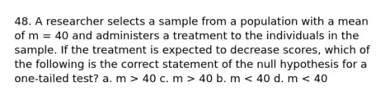 48. A researcher selects a sample from a population with a mean of m = 40 and administers a treatment to the individuals in the sample. If the treatment is expected to decrease scores, which of the following is the correct statement of the null hypothesis for a one-tailed test? a. m > 40 c. m > 40 b. m < 40 d. m < 40