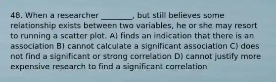 48. When a researcher ________, but still believes some relationship exists between two variables, he or she may resort to running a scatter plot. A) finds an indication that there is an association B) cannot calculate a significant association C) does not find a significant or strong correlation D) cannot justify more expensive research to find a significant correlation