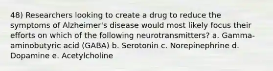 48) Researchers looking to create a drug to reduce the symptoms of Alzheimer's disease would most likely focus their efforts on which of the following neurotransmitters? a. Gamma-aminobutyric acid (GABA) b. Serotonin c. Norepinephrine d. Dopamine e. Acetylcholine