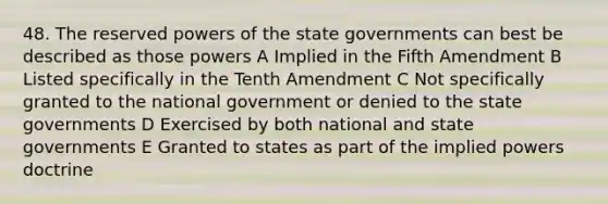 48. The reserved powers of the state governments can best be described as those powers A Implied in the Fifth Amendment B Listed specifically in the Tenth Amendment C Not specifically granted to the national government or denied to the state governments D Exercised by both national and state governments E Granted to states as part of the implied powers doctrine