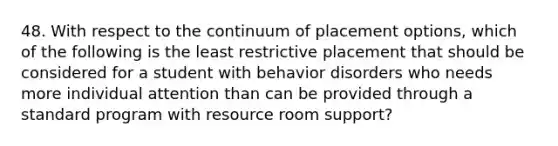 48. With respect to the continuum of placement options, which of the following is the least restrictive placement that should be considered for a student with behavior disorders who needs more individual attention than can be provided through a standard program with resource room support?