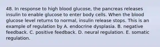 48. In response to high blood glucose, the pancreas releases insulin to enable glucose to enter body cells. When the blood glucose level returns to normal, insulin release stops. This is an example of regulation by A. endocrine dysplasia. B. negative feedback. C. positive feedback. D. neural regulation. E. somatic regulation.