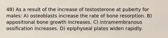 48) As a result of the increase of testosterone at puberty for males: A) osteoblasts increase the rate of bone resorption. B) appositional bone growth increases. C) intramembranous ossification increases. D) epiphyseal plates widen rapidly.