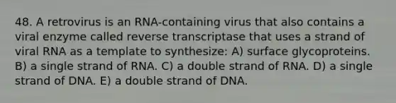 48. A retrovirus is an RNA-containing virus that also contains a viral enzyme called reverse transcriptase that uses a strand of viral RNA as a template to synthesize: A) surface glycoproteins. B) a single strand of RNA. C) a double strand of RNA. D) a single strand of DNA. E) a double strand of DNA.