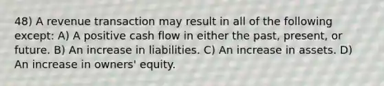 48) A revenue transaction may result in all of the following except: A) A positive cash flow in either the past, present, or future. B) An increase in liabilities. C) An increase in assets. D) An increase in owners' equity.