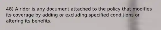 48) A rider is any document attached to the policy that modifies its coverage by adding or excluding specified conditions or altering its benefits.