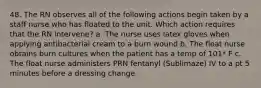 48. The RN observes all of the following actions begin taken by a staff nurse who has floated to the unit. Which action requires that the RN intervene? a. The nurse uses latex gloves when applying antibacterial cream to a burn wound b. The float nurse obtains burn cultures when the patient has a temp of 101* F c. The float nurse administers PRN fentanyl (Sublimaze) IV to a pt 5 minutes before a dressing change