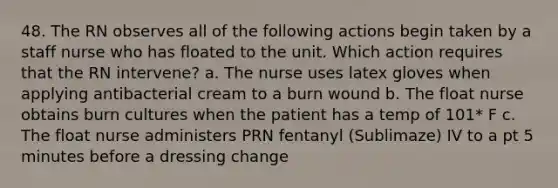 48. The RN observes all of the following actions begin taken by a staff nurse who has floated to the unit. Which action requires that the RN intervene? a. The nurse uses latex gloves when applying antibacterial cream to a burn wound b. The float nurse obtains burn cultures when the patient has a temp of 101* F c. The float nurse administers PRN fentanyl (Sublimaze) IV to a pt 5 minutes before a dressing change