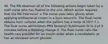 48. The RN observes all of the following actions begin taken by a staff nurse who has floated to the unit. Which action requires that the RN intervene? a.The nurse uses latex gloves when applying antibacterial cream to a burn wound b. The float nurse obtains burn cultures when the patient has a temp of 101* F c. The float nurse administers PRN fentanyl (Sublimaze) IV to a pt 5 minutes before a dressing change d. The float nurse calls the health care provider for an insulin order when a nondiabetic pt has an elevated serum glucose