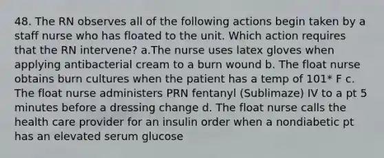 48. The RN observes all of the following actions begin taken by a staff nurse who has floated to the unit. Which action requires that the RN intervene? a.The nurse uses latex gloves when applying antibacterial cream to a burn wound b. The float nurse obtains burn cultures when the patient has a temp of 101* F c. The float nurse administers PRN fentanyl (Sublimaze) IV to a pt 5 minutes before a dressing change d. The float nurse calls the health care provider for an insulin order when a nondiabetic pt has an elevated serum glucose