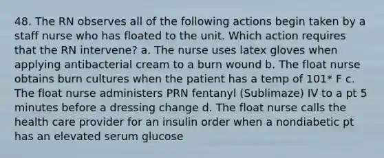 48. The RN observes all of the following actions begin taken by a staff nurse who has floated to the unit. Which action requires that the RN intervene? a. The nurse uses latex gloves when applying antibacterial cream to a burn wound b. The float nurse obtains burn cultures when the patient has a temp of 101* F c. The float nurse administers PRN fentanyl (Sublimaze) IV to a pt 5 minutes before a dressing change d. The float nurse calls the health care provider for an insulin order when a nondiabetic pt has an elevated serum glucose