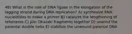 48) What is the role of DNA ligase in the elongation of the lagging strand during DNA replication? A) synthesize RNA nucleotides to make a primer B) catalyze the lengthening of telomeres C) join Okazaki fragments together D) unwind the parental double helix E) stabilize the unwound parental DNA