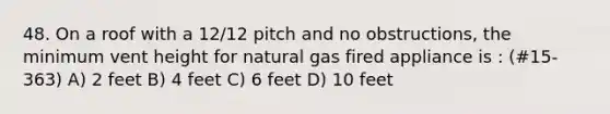 48. On a roof with a 12/12 pitch and no obstructions, the minimum vent height for natural gas fired appliance is : (#15-363) A) 2 feet B) 4 feet C) 6 feet D) 10 feet