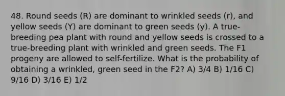 48. Round seeds (R) are dominant to wrinkled seeds (r), and yellow seeds (Y) are dominant to green seeds (y). A true-breeding pea plant with round and yellow seeds is crossed to a true-breeding plant with wrinkled and green seeds. The F1 progeny are allowed to self-fertilize. What is the probability of obtaining a wrinkled, green seed in the F2? A) 3/4 B) 1/16 C) 9/16 D) 3/16 E) 1/2