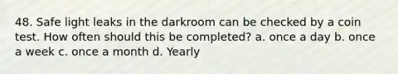 48. Safe light leaks in the darkroom can be checked by a coin test. How often should this be completed? a. once a day b. once a week c. once a month d. Yearly