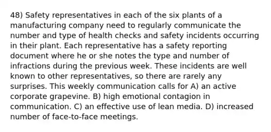 48) Safety representatives in each of the six plants of a manufacturing company need to regularly communicate the number and type of health checks and safety incidents occurring in their plant. Each representative has a safety reporting document where he or she notes the type and number of infractions during the previous week. These incidents are well known to other representatives, so there are rarely any surprises. This weekly communication calls for A) an active corporate grapevine. B) high emotional contagion in communication. C) an effective use of lean media. D) increased number of face-to-face meetings.