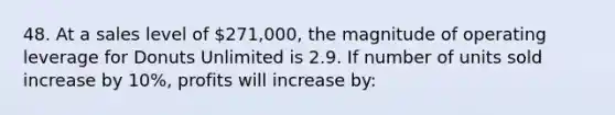 48. At a sales level of 271,000, the magnitude of operating leverage for Donuts Unlimited is 2.9. If number of units sold increase by 10%, profits will increase by: