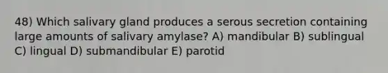 48) Which salivary gland produces a serous secretion containing large amounts of salivary amylase? A) mandibular B) sublingual C) lingual D) submandibular E) parotid